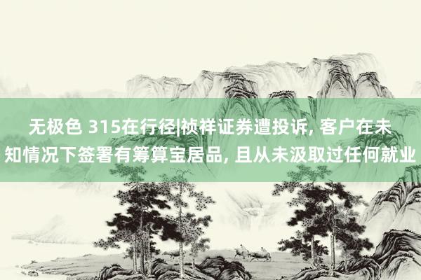 无极色 315在行径|祯祥证券遭投诉， 客户在未知情况下签署有筹算宝居品， 且从未汲取过任何就业