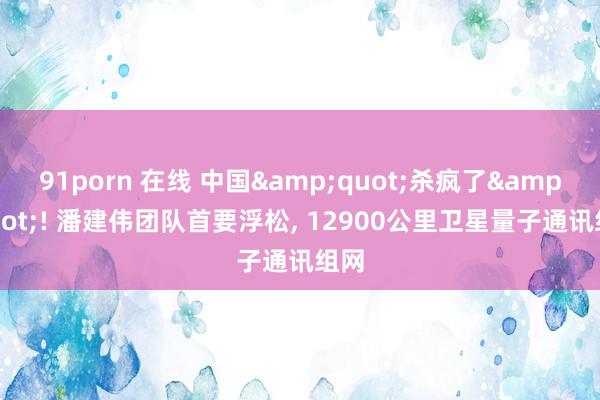 91porn 在线 中国&quot;杀疯了&quot;! 潘建伟团队首要浮松， 12900公里卫星量子通讯组网