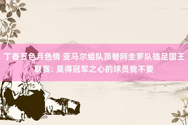 丁香五色月色情 亚马尔组队顶替阿圭罗队插足国王联赛: 莫得冠军之心的球员我不要