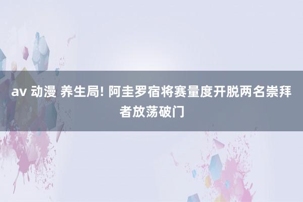 av 动漫 养生局! 阿圭罗宿将赛量度开脱两名崇拜者放荡破门