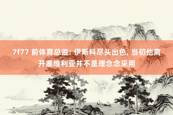 7f77 前体育总监: 伊斯科尽头出色， 当初他离开塞维利亚并不是理念念采用