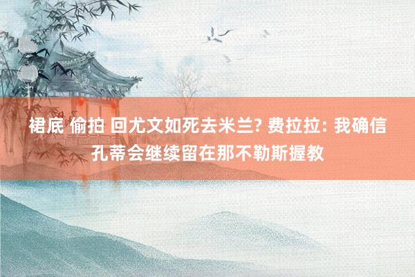 裙底 偷拍 回尤文如死去米兰? 费拉拉: 我确信孔蒂会继续留在那不勒斯握教