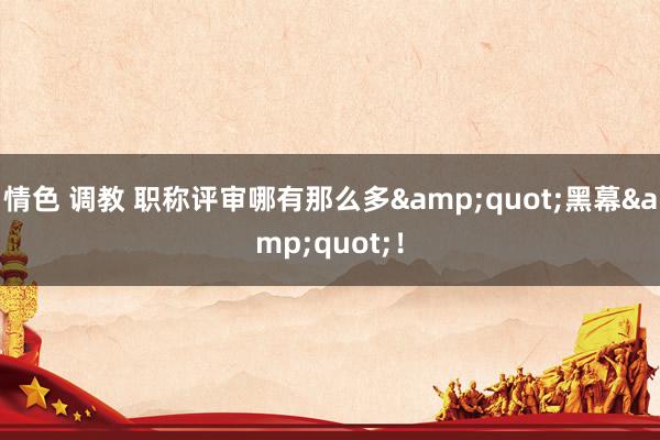 情色 调教 职称评审哪有那么多"黑幕"!