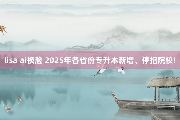 lisa ai换脸 2025年各省份专升本新增、停招院校!