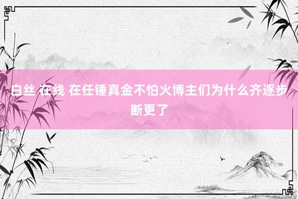 白丝 在线 在任锤真金不怕火博主们为什么齐逐步断更了