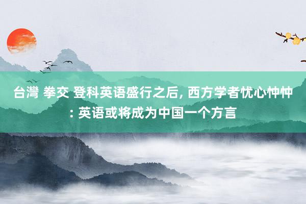 台灣 拳交 登科英语盛行之后， 西方学者忧心忡忡: 英语或将成为中国一个方言