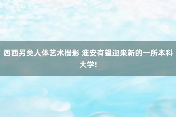 西西另类人体艺术摄影 淮安有望迎来新的一所本科大学!