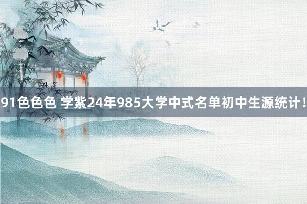 91色色色 学紫24年985大学中式名单初中生源统计!