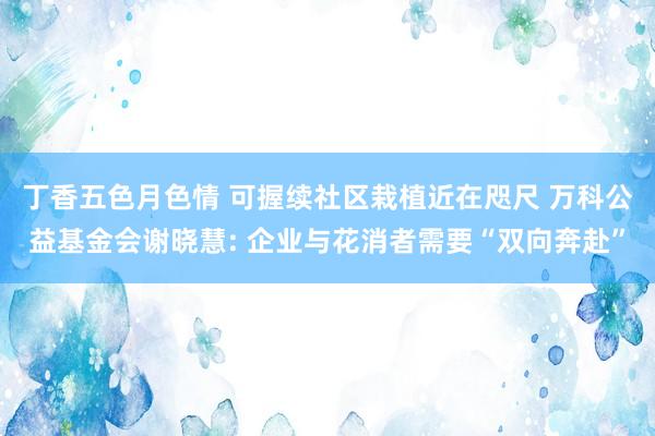 丁香五色月色情 可握续社区栽植近在咫尺 万科公益基金会谢晓慧: 企业与花消者需要“双向奔赴”