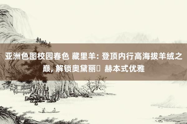 亚洲色图校园春色 藏里羊: 登顶内行高海拔羊绒之巅， 解锁奥黛丽・赫本式优雅