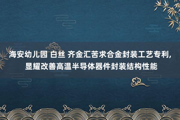 海安幼儿园 白丝 齐金汇苦求合金封装工艺专利， 显耀改善高温半导体器件封装结构性能