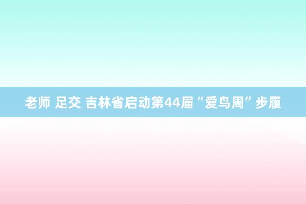 老师 足交 吉林省启动第44届“爱鸟周”步履