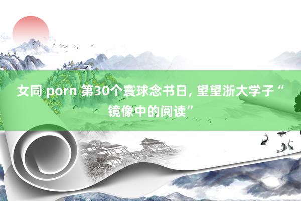 女同 porn 第30个寰球念书日， 望望浙大学子“镜像中的阅读”