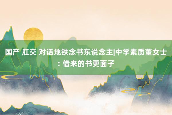 国产 肛交 对话地铁念书东说念主|中学素质董女士: 借来的书更面子