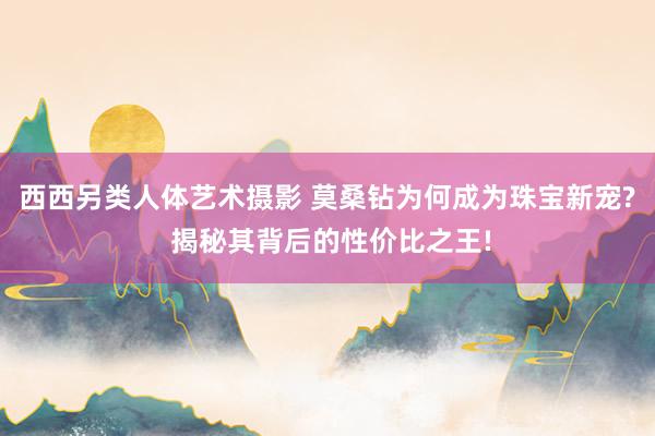 西西另类人体艺术摄影 莫桑钻为何成为珠宝新宠? 揭秘其背后的性价比之王!