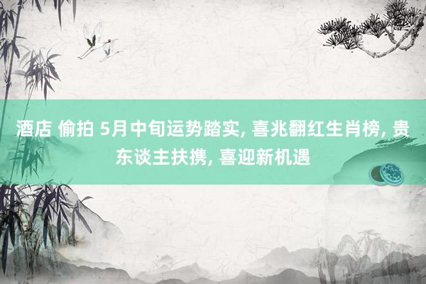 酒店 偷拍 5月中旬运势踏实， 喜兆翻红生肖榜， 贵东谈主扶携， 喜迎新机遇