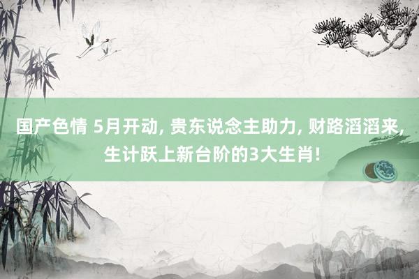 国产色情 5月开动， 贵东说念主助力， 财路滔滔来， 生计跃上新台阶的3大生肖!