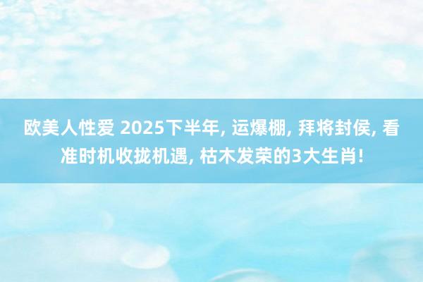 欧美人性爱 2025下半年， 运爆棚， 拜将封侯， 看准时机收拢机遇， 枯木发荣的3大生肖!