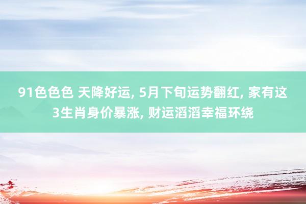 91色色色 天降好运， 5月下旬运势翻红， 家有这3生肖身价暴涨， 财运滔滔幸福环绕