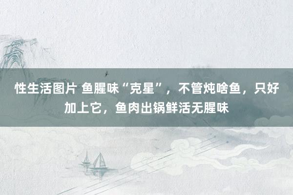 性生活图片 鱼腥味“克星”，不管炖啥鱼，只好加上它，鱼肉出锅鲜活无腥味