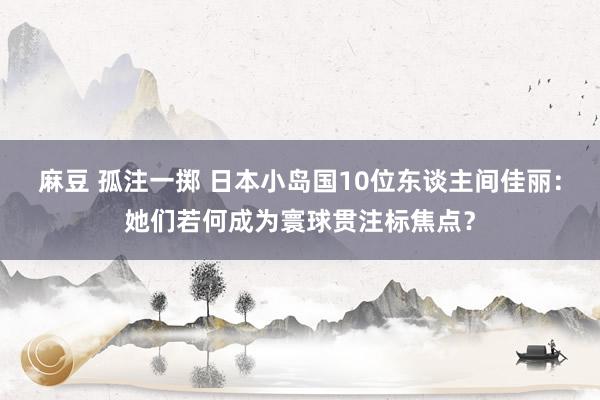麻豆 孤注一掷 日本小岛国10位东谈主间佳丽：她们若何成为寰球贯注标焦点？
