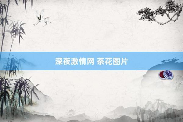 深夜激情网 茶花图片