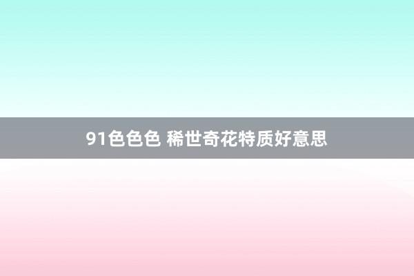 91色色色 稀世奇花特质好意思