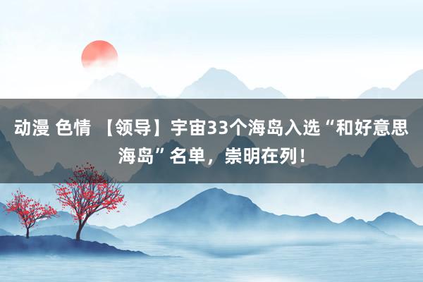 动漫 色情 【领导】宇宙33个海岛入选“和好意思海岛”名单，崇明在列！