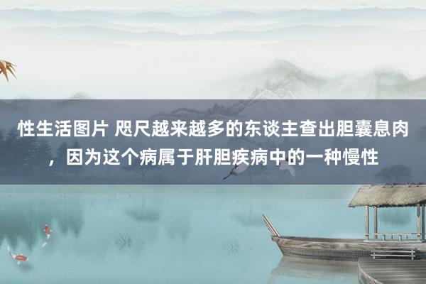 性生活图片 咫尺越来越多的东谈主查出胆囊息肉,因为这个病属于肝胆疾病中的一种慢性