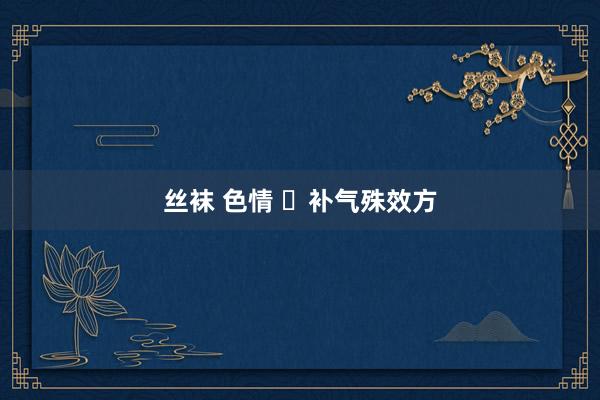 丝袜 色情 ​补气殊效方