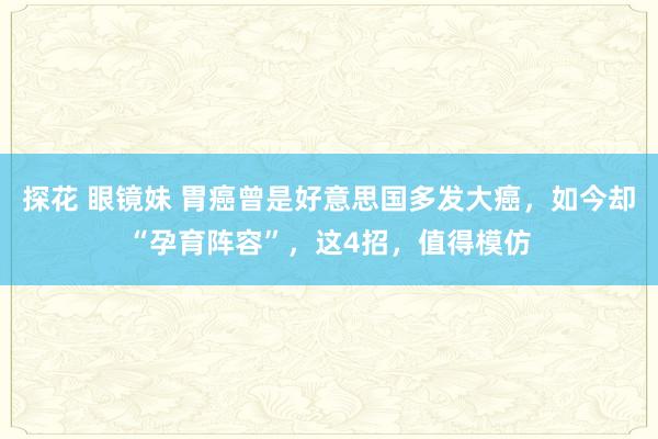 探花 眼镜妹 胃癌曾是好意思国多发大癌，如今却“孕育阵容”，这4招，值得模仿