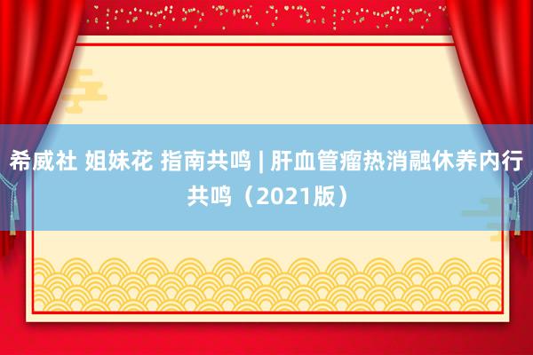 希威社 姐妹花 指南共鸣 | 肝血管瘤热消融休养内行共鸣（2021版）
