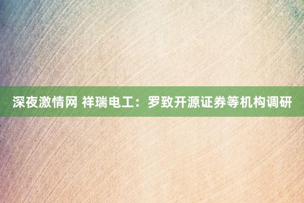 深夜激情网 祥瑞电工：罗致开源证券等机构调研