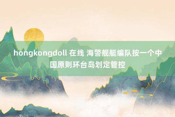 hongkongdoll 在线 海警舰艇编队按一个中国原则环台岛划定管控