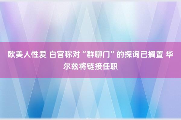 欧美人性爱 白宫称对“群聊门”的探询已搁置 华尔兹将链接任职