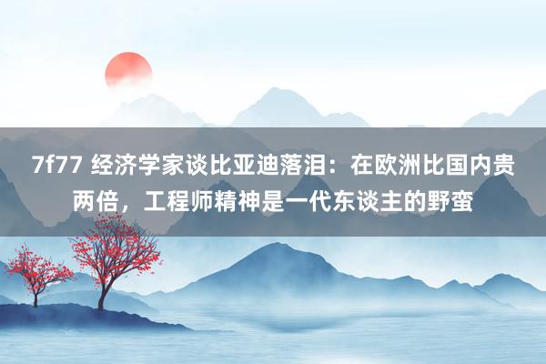 7f77 经济学家谈比亚迪落泪：在欧洲比国内贵两倍，工程师精神是一代东谈主的野蛮