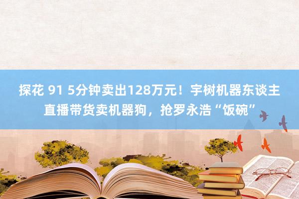 探花 91 5分钟卖出128万元！宇树机器东谈主直播带货卖机器狗，抢罗永浩“饭碗”