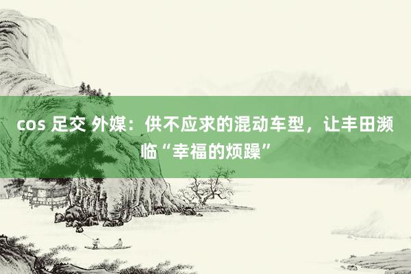 cos 足交 外媒：供不应求的混动车型，让丰田濒临“幸福的烦躁”