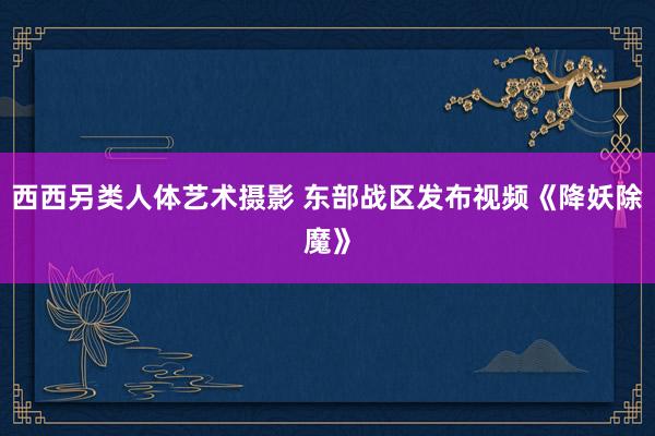 西西另类人体艺术摄影 东部战区发布视频《降妖除魔》